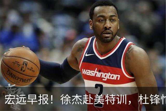 宏远早报！徐杰赴美特训，杜锋忙于活动，虎头展现天赋！